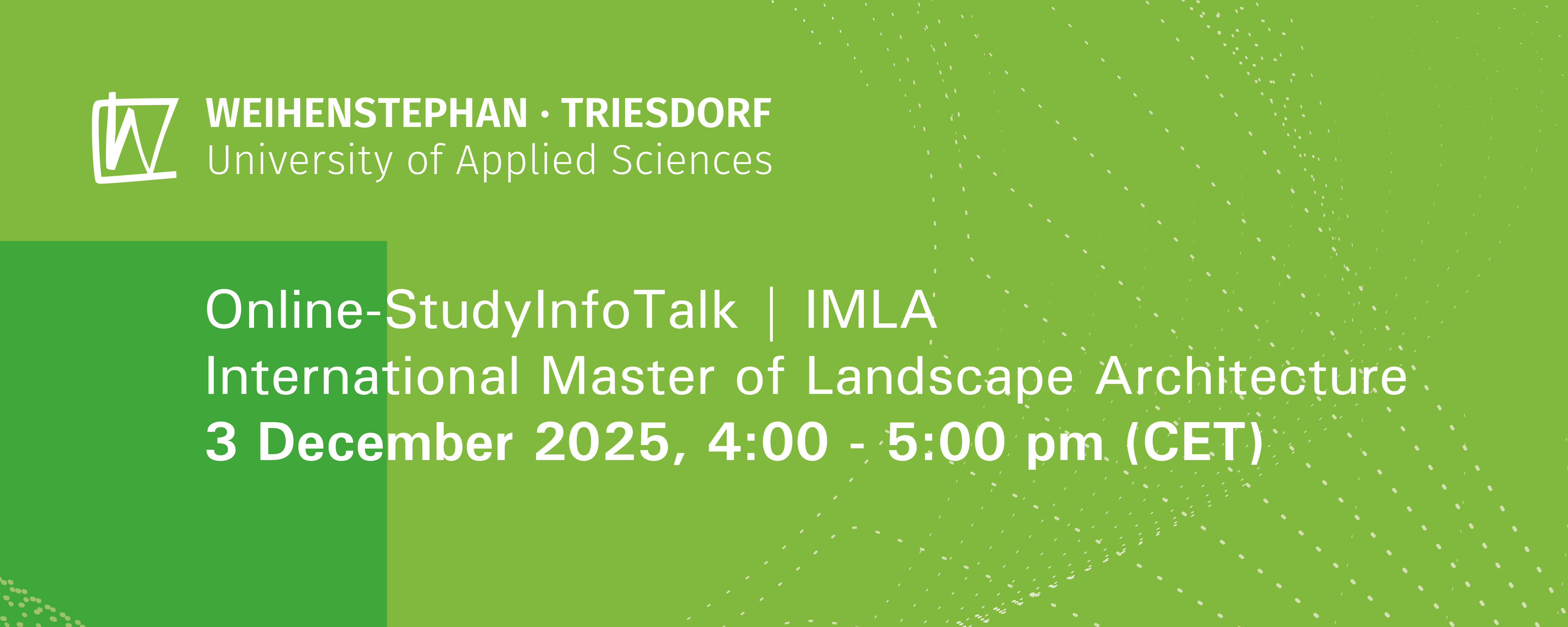 slide - The graphic has a light green and partially dark green background with white dotted lines. The logo of Weihenstephan-Triesdorf University of Applied Sciences is located in the upper left corner. In the center of the graphic is the text: Online StudyInfoTalk: IMLA (International Master of Landscape Architecture) December 3, 2025, 4:00–5:00 p.m. (CET).